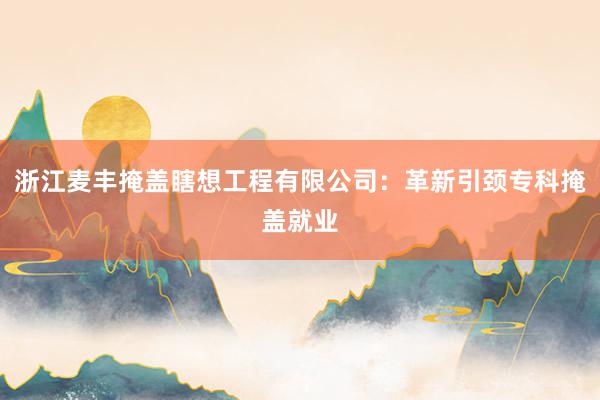 浙江麦丰掩盖瞎想工程有限公司：革新引颈专科掩盖就业